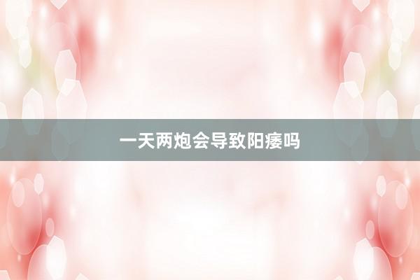 一天两炮会导致阳痿吗